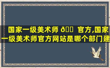 国家一级美术师 🐠 官方,国家一级美术师官方网站是哪个部门建立